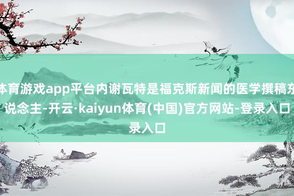 体育游戏app平台内谢瓦特是福克斯新闻的医学撰稿东说念主-开云·kaiyun体育(中国)官方网站-登录入口