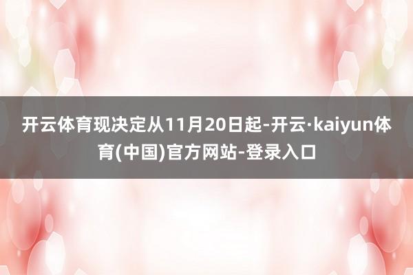 开云体育现决定从11月20日起-开云·kaiyun体育(中国)官方网站-登录入口