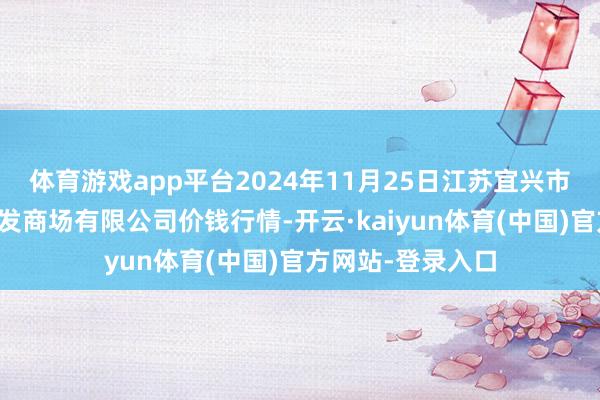 体育游戏app平台2024年11月25日江苏宜兴市瑞德蔬菜果品批发商场有限公司价钱行情-开云·kaiyun体育(中国)官方网站-登录入口