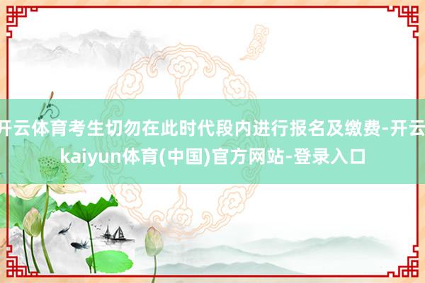 开云体育考生切勿在此时代段内进行报名及缴费-开云·kaiyun体育(中国)官方网站-登录入口