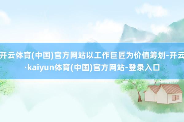 开云体育(中国)官方网站以工作巨匠为价值筹划-开云·kaiyun体育(中国)官方网站-登录入口