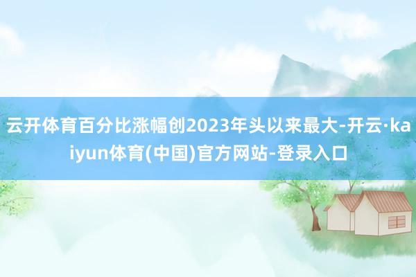 云开体育百分比涨幅创2023年头以来最大-开云·kaiyun体育(中国)官方网站-登录入口