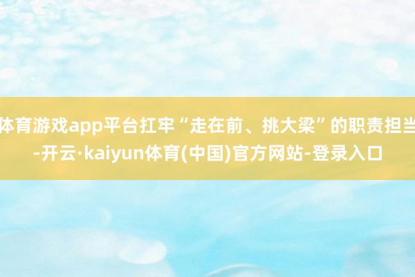 体育游戏app平台扛牢“走在前、挑大梁”的职责担当-开云·kaiyun体育(中国)官方网站-登录入口