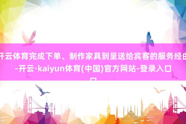 开云体育完成下单、制作家具到呈送给宾客的服务经由-开云·kaiyun体育(中国)官方网站-登录入口