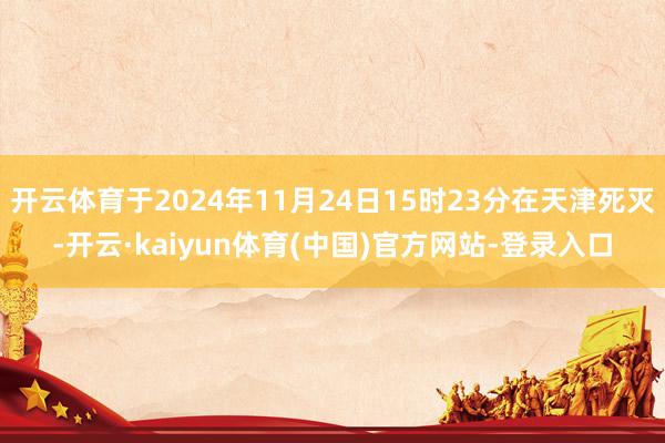 开云体育于2024年11月24日15时23分在天津死灭-开云·kaiyun体育(中国)官方网站-登录入口