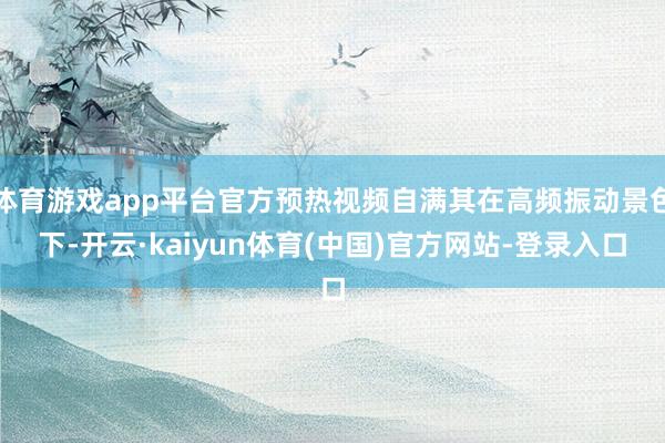 体育游戏app平台官方预热视频自满其在高频振动景色下-开云·kaiyun体育(中国)官方网站-登录入口