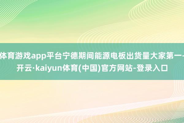 体育游戏app平台宁德期间能源电板出货量大家第一-开云·kaiyun体育(中国)官方网站-登录入口
