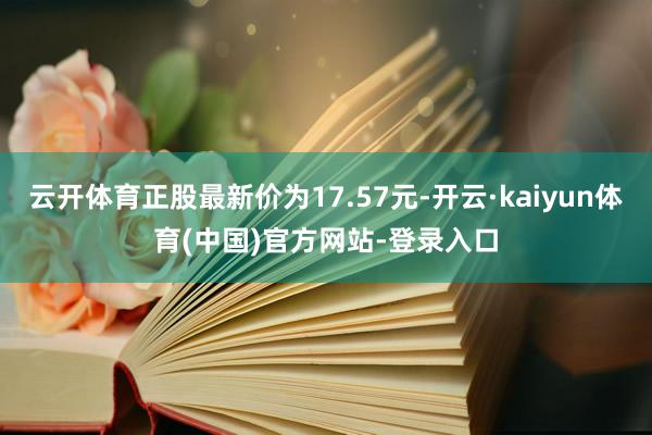 云开体育正股最新价为17.57元-开云·kaiyun体育(中国)官方网站-登录入口