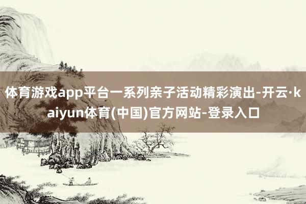 体育游戏app平台一系列亲子活动精彩演出-开云·kaiyun体育(中国)官方网站-登录入口
