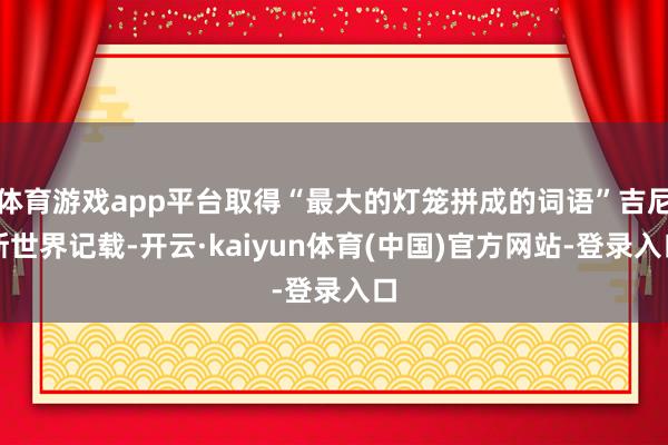 体育游戏app平台取得“最大的灯笼拼成的词语”吉尼斯世界记载-开云·kaiyun体育(中国)官方网站-登录入口