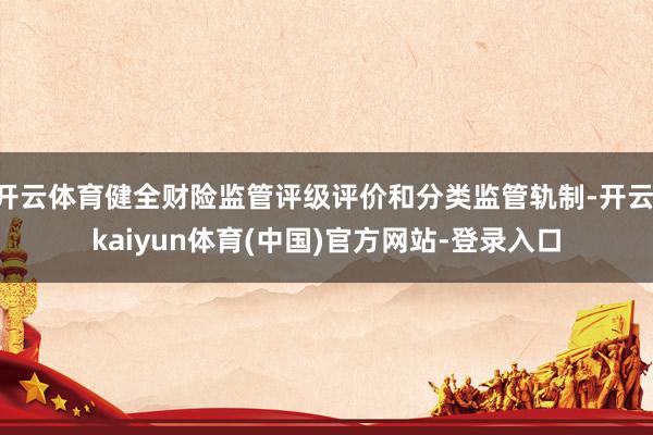 开云体育健全财险监管评级评价和分类监管轨制-开云·kaiyun体育(中国)官方网站-登录入口