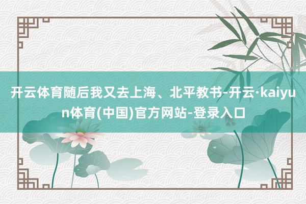 开云体育随后我又去上海、北平教书-开云·kaiyun体育(中国)官方网站-登录入口