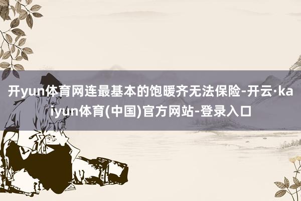 开yun体育网连最基本的饱暖齐无法保险-开云·kaiyun体育(中国)官方网站-登录入口