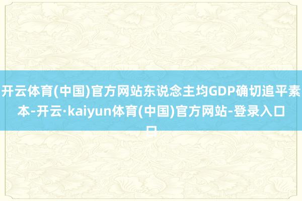 开云体育(中国)官方网站东说念主均GDP确切追平素本-开云·kaiyun体育(中国)官方网站-登录入口
