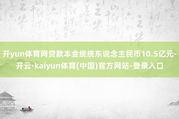开yun体育网贷款本金统统东说念主民币10.5亿元-开云·kaiyun体育(中国)官方网站-登录入口