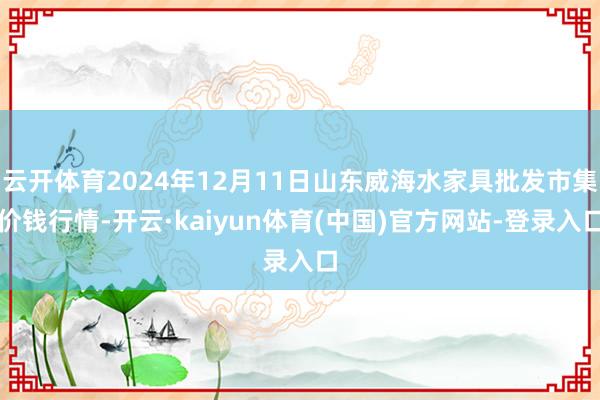 云开体育2024年12月11日山东威海水家具批发市集价钱行情-开云·kaiyun体育(中国)官方网站-登录入口