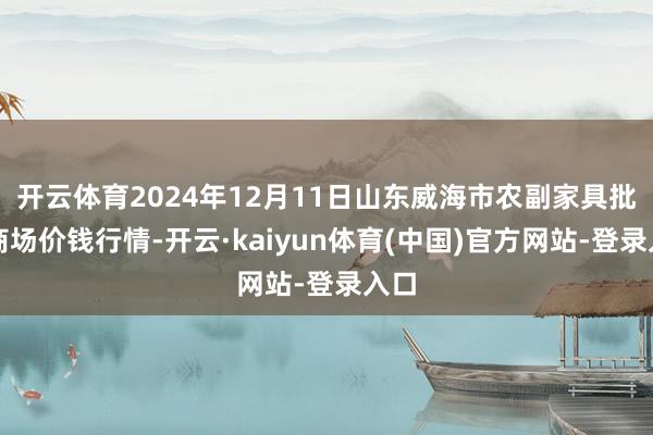 开云体育2024年12月11日山东威海市农副家具批发商场价钱行情-开云·kaiyun体育(中国)官方网站-登录入口