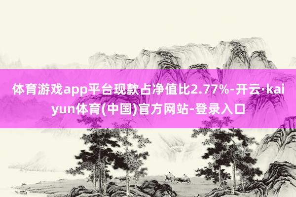体育游戏app平台现款占净值比2.77%-开云·kaiyun体育(中国)官方网站-登录入口