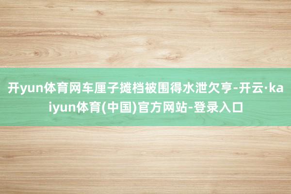 开yun体育网车厘子摊档被围得水泄欠亨-开云·kaiyun体育(中国)官方网站-登录入口