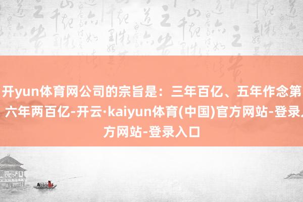 开yun体育网公司的宗旨是：三年百亿、五年作念第一、六年两百亿-开云·kaiyun体育(中国)官方网站-登录入口