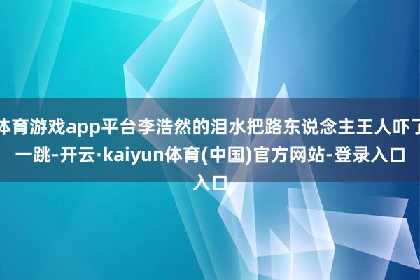 体育游戏app平台李浩然的泪水把路东说念主王人吓了一跳-开云·kaiyun体育(中国)官方网站-登录入口