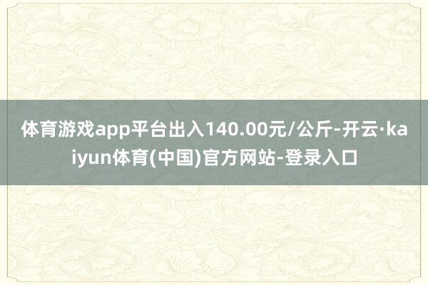 体育游戏app平台出入140.00元/公斤-开云·kaiyun体育(中国)官方网站-登录入口