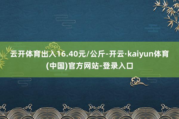 云开体育出入16.40元/公斤-开云·kaiyun体育(中国)官方网站-登录入口