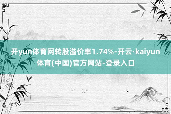 开yun体育网转股溢价率1.74%-开云·kaiyun体育(中国)官方网站-登录入口