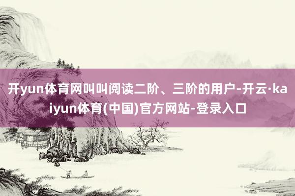 开yun体育网叫叫阅读二阶、三阶的用户-开云·kaiyun体育(中国)官方网站-登录入口