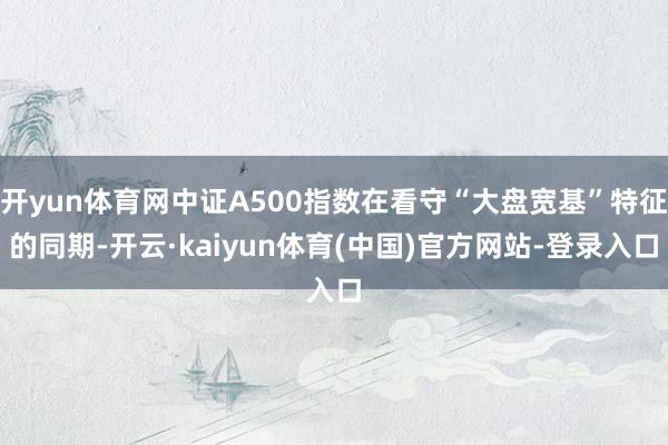 开yun体育网中证A500指数在看守“大盘宽基”特征的同期-开云·kaiyun体育(中国)官方网站-登录入口