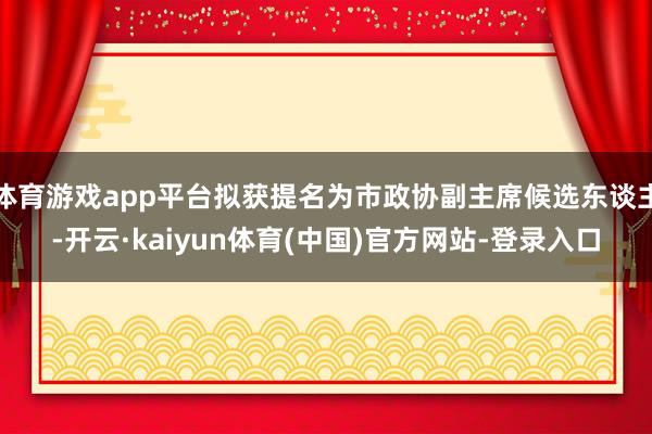 体育游戏app平台拟获提名为市政协副主席候选东谈主-开云·kaiyun体育(中国)官方网站-登录入口