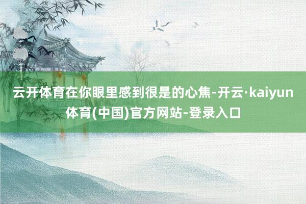 云开体育在你眼里感到很是的心焦-开云·kaiyun体育(中国)官方网站-登录入口