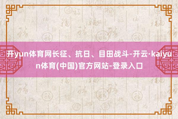 开yun体育网长征、抗日、目田战斗-开云·kaiyun体育(中国)官方网站-登录入口