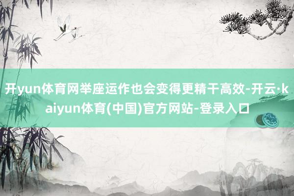 开yun体育网举座运作也会变得更精干高效-开云·kaiyun体育(中国)官方网站-登录入口