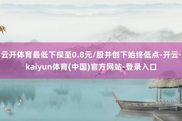 云开体育最低下探至0.8元/股并创下始终低点-开云·kaiyun体育(中国)官方网站-登录入口
