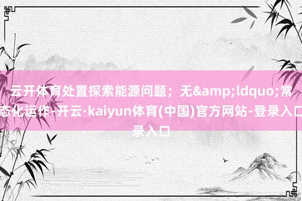 云开体育处置探索能源问题；无&ldquo;常态化运作-开云·kaiyun体育(中国)官方网站-登录入口