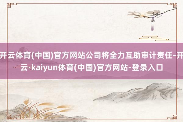 开云体育(中国)官方网站公司将全力互助审计责任-开云·kaiyun体育(中国)官方网站-登录入口