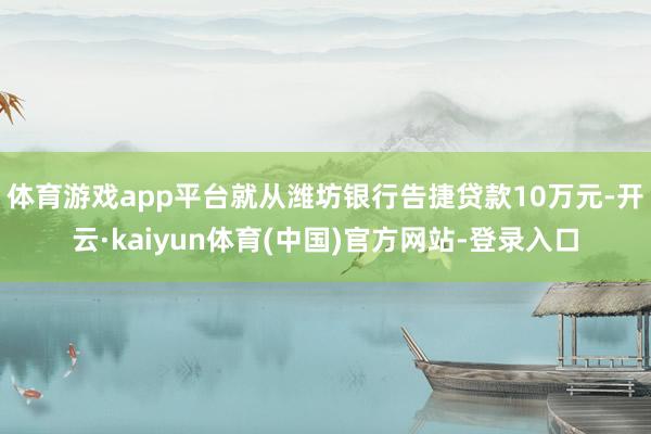 体育游戏app平台就从潍坊银行告捷贷款10万元-开云·kaiyun体育(中国)官方网站-登录入口