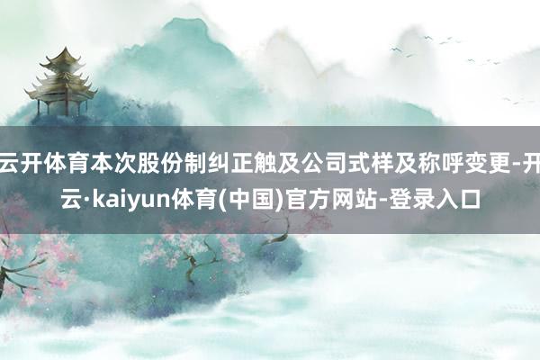 云开体育本次股份制纠正触及公司式样及称呼变更-开云·kaiyun体育(中国)官方网站-登录入口