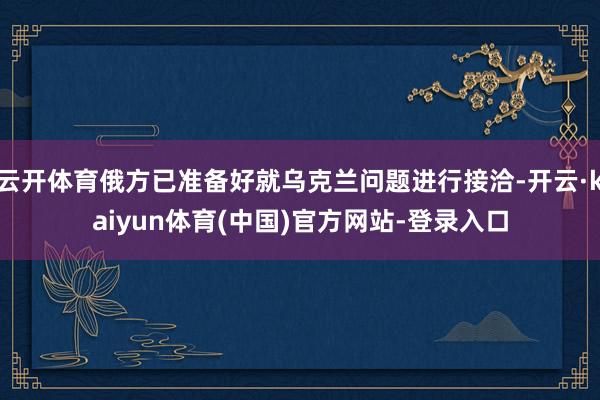 云开体育俄方已准备好就乌克兰问题进行接洽-开云·kaiyun体育(中国)官方网站-登录入口