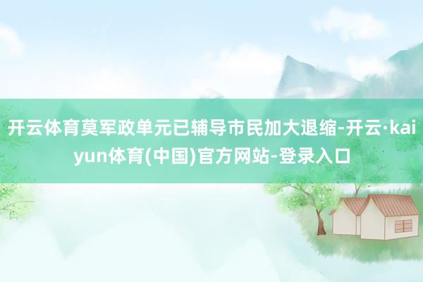 开云体育莫军政单元已辅导市民加大退缩-开云·kaiyun体育(中国)官方网站-登录入口