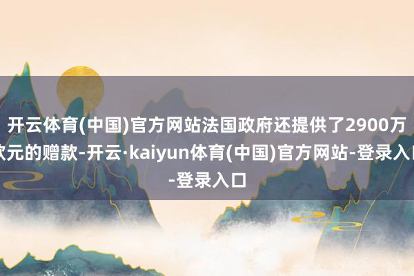 开云体育(中国)官方网站法国政府还提供了2900万欧元的赠款-开云·kaiyun体育(中国)官方网站-登录入口
