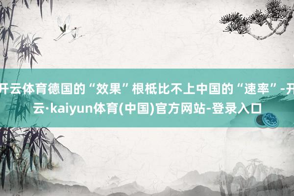 开云体育德国的“效果”根柢比不上中国的“速率”-开云·kaiyun体育(中国)官方网站-登录入口