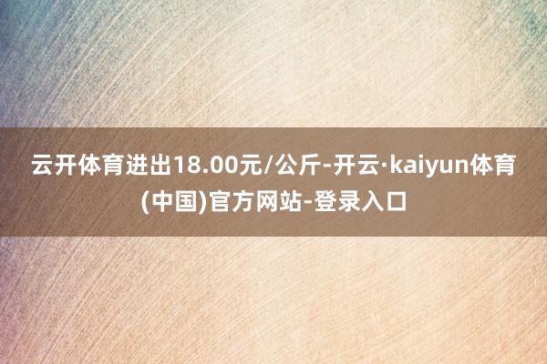云开体育进出18.00元/公斤-开云·kaiyun体育(中国)官方网站-登录入口