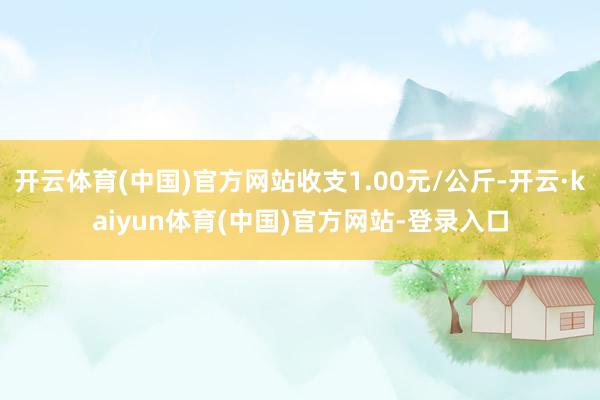 开云体育(中国)官方网站收支1.00元/公斤-开云·kaiyun体育(中国)官方网站-登录入口