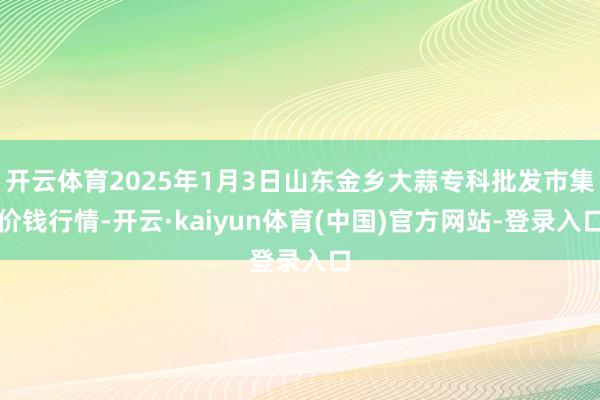 开云体育2025年1月3日山东金乡大蒜专科批发市集价钱行情-开云·kaiyun体育(中国)官方网站-登录入口
