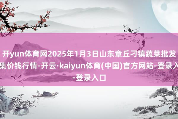 开yun体育网2025年1月3日山东章丘刁镇蔬菜批发市集价钱行情-开云·kaiyun体育(中国)官方网站-登录入口