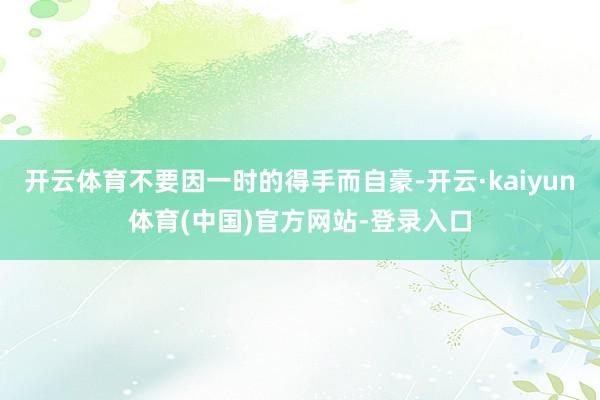 开云体育不要因一时的得手而自豪-开云·kaiyun体育(中国)官方网站-登录入口
