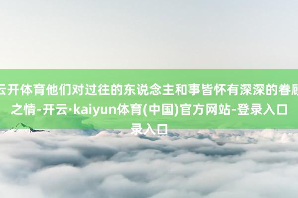 云开体育他们对过往的东说念主和事皆怀有深深的眷顾之情-开云·kaiyun体育(中国)官方网站-登录入口