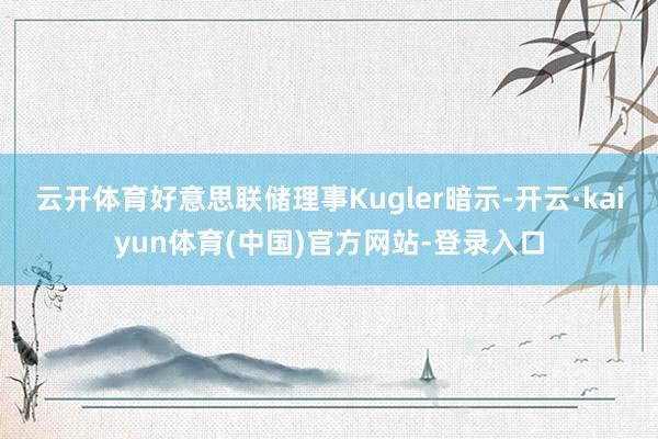 云开体育好意思联储理事Kugler暗示-开云·kaiyun体育(中国)官方网站-登录入口
